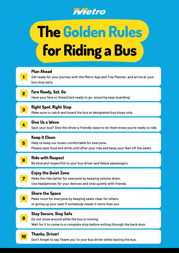 1. Plan Ahead - Get ready for your journey with the Metro App and Trip Planner, and arrive at your bus stop early.

2. Fare Ready, Set, Go - Have your fare or GreenCard ready to go, ensuring easy boarding!

3. Right Spot, Right Stop – Make sure to catch and board the bus at designated bus stops only.

4. Give Us a Wave - Spot your bus? Give the driver a friendly wave to let them know you're ready to ride.

5. Keep it Clean – Help us keep our buses comfortable for everyone. Please save food and drink until after your ride and keep your feet off the seats.

6. Ride with Respect - Be kind and respectful to your bus driver and fellow passengers.

7. Enjoy the Quiet Zone – Make the ride better for everyone by keeping volume down. Use headphones for your devices and chat quietly with friends.

8. Share the Space - Make room for everyone by keeping seats clear for others or giving up your seat if somebody needs it more than you.

9. Stay Secure, Stay Safe - Do not move around while the bus is moving. Wait for it to come to a complete stop before exiting through the back door.

10. Thanks, Driver! - Don’t forget to say ‘thank you’ to your bus driver while leaving the bus.